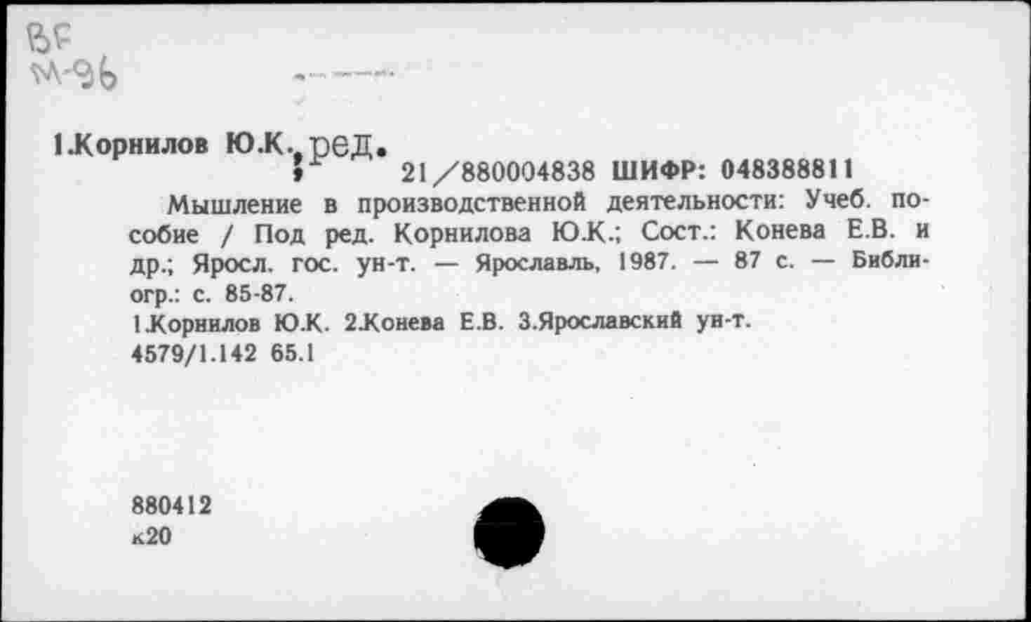 ﻿№
------
(.Корнилов юж..пед.
»	21/880004838 ШИФР: 048388811
Мышление в производственной деятельности: Учеб, пособие / Под ред. Корнилова Ю.К.; Сост.: Конева Е.В. и др.; Яросл. гос. ун-т. — Ярославль, 1987. — 87 с. — Библи-огр.: с. 85-87.
1.Корнилов Ю.К. 2.Конева Е.В. З.Ярославский ун-т.
4579/1.142 65.1
880412 к20